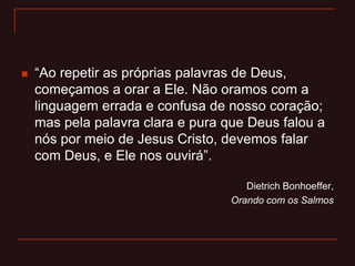 “Ao repetir as próprias palavras de Deus,
começamos a orar a Ele. Não oramos com a
linguagem errada e confusa de nosso coração;
mas pela palavra clara e pura que Deus falou a
nós por meio de Jesus Cristo, devemos falar
com Deus, e Ele nos ouvirá”.
Dietrich Bonhoeffer,
Orando com os Salmos
 