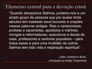Elemento central para a devoção cristã
“Quando abraçamos Salmos, juntamo-nos a um
amplo grupo de pessoas que por quase trinta
séculos tem baseado seus louvores e orações
nessas palavras antigas. Reis e camponeses,
profetas e sacerdotes, apóstolos e mártires,
monges e reformadores, executivos e donas de
casa, professores e cantores populares – para
todos esses e para uma multidão de outros,
Salmos tem sido vida e respiração espiritual”
LaSor, Hubbard e Bush,
Introdução ao Antigo Testamento
 