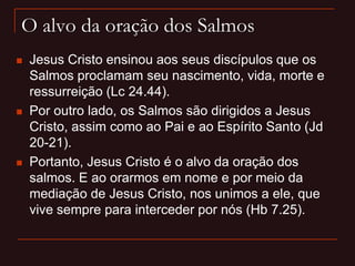 O alvo da oração dos Salmos
 Jesus Cristo ensinou aos seus discípulos que os
Salmos proclamam seu nascimento, vida, morte e
ressurreição (Lc 24.44).
 Por outro lado, os Salmos são dirigidos a Jesus
Cristo, assim como ao Pai e ao Espírito Santo (Jd
20-21).
 Portanto, Jesus Cristo é o alvo da oração dos
salmos. E ao orarmos em nome e por meio da
mediação de Jesus Cristo, nos unimos a ele, que
vive sempre para interceder por nós (Hb 7.25).
 