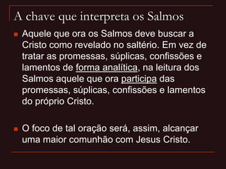 A chave que interpreta os Salmos
 Aquele que ora os Salmos deve buscar a
Cristo como revelado no saltério. Em vez de
tratar as promessas, súplicas, confissões e
lamentos de forma analítica, na leitura dos
Salmos aquele que ora participa das
promessas, súplicas, confissões e lamentos
do próprio Cristo.
 O foco de tal oração será, assim, alcançar
uma maior comunhão com Jesus Cristo.
 