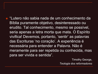  “Lutero não sabia nada de um conhecimento da
Bíblia puramente objetivo, desinteressado ou
erudito. Tal conhecimento, mesmo se possível,
seria apenas a letra morta que mata. O Espírito
vivifica! Devemos, portanto, „sentir‟ as palavras
das Escrituras „no coração‟. A experiência é
necessária para entender a Palavra. Não é
meramente para ser repetida ou conhecida, mas
para ser vivida e sentida”.
Timothy George,
Teologia dos reformadores
 