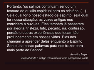 Portanto, “os salmos continuam sendo um
tesouro de auxílio espiritual para os cristãos. (...)
Seja qual for o nosso estado de espírito, seja qual
for nossa situação, as vozes antigas nos
convidam a ouvi-las. Elas também já passaram
por alegria, tristeza, luto, pecado, ira, confissão,
perdão e outras experiências que tocam tão
profundamente em nossas vidas. Elas nos
chamam a aprender delas enquanto o Espírito
Santo usa essas palavras para nos trazer para
mais perto do Senhor”.
Arnold e Beyer,
Descobrindo o Antigo Testamento: uma perspectiva cristã
 