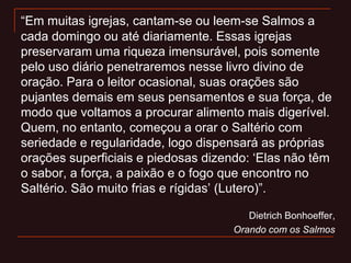 “Em muitas igrejas, cantam-se ou leem-se Salmos a
cada domingo ou até diariamente. Essas igrejas
preservaram uma riqueza imensurável, pois somente
pelo uso diário penetraremos nesse livro divino de
oração. Para o leitor ocasional, suas orações são
pujantes demais em seus pensamentos e sua força, de
modo que voltamos a procurar alimento mais digerível.
Quem, no entanto, começou a orar o Saltério com
seriedade e regularidade, logo dispensará as próprias
orações superficiais e piedosas dizendo: „Elas não têm
o sabor, a força, a paixão e o fogo que encontro no
Saltério. São muito frias e rígidas‟ (Lutero)”.
Dietrich Bonhoeffer,
Orando com os Salmos
 