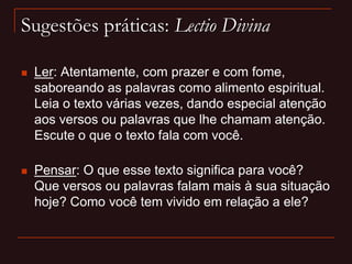 Sugestões práticas: Lectio Divina
 Ler: Atentamente, com prazer e com fome,
saboreando as palavras como alimento espiritual.
Leia o texto várias vezes, dando especial atenção
aos versos ou palavras que lhe chamam atenção.
Escute o que o texto fala com você.
 Pensar: O que esse texto significa para você?
Que versos ou palavras falam mais à sua situação
hoje? Como você tem vivido em relação a ele?
 