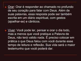  Orar: Orar é responder ao chamado no profundo
de seu coração para falar com Deus. Além de
suas palavras, essa resposta pode ser também
escrita em um diário espiritual, com gestos
(ajoelhar-se) e cânticos.
 Viver: Você pode ler, pensar e orar o dia todo,
mas a menos que você pratique a Palavra de
Deus, não terá valido nada. É preciso colocar em
prática o que Deus falou com você durante esse
tempo de leitura e reflexão. Sua vida será o maior
testemunho que você poderá dar.
 