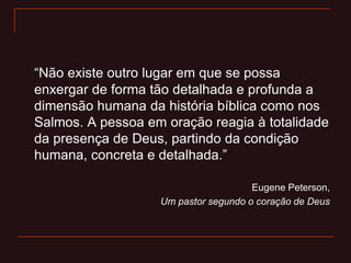 “Não existe outro lugar em que se possa
enxergar de forma tão detalhada e profunda a
dimensão humana da história bíblica como nos
Salmos. A pessoa em oração reagia à totalidade
da presença de Deus, partindo da condição
humana, concreta e detalhada.”
Eugene Peterson,
Um pastor segundo o coração de Deus
 