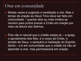 Orar em comunidade
 Muitas vezes é sugerida a meditação a sós. Mas o
tempo de oração ao Deus Trino deve ser feito em
comunidade – quando dois ou mais irmãos se
reúnem para juntos buscar a Cristo em oração por
meio da leitura dos Salmos.
 Pois não é natural que o cristão esteja só – a igreja,
o ajuntamento dos fieis, é o corpo de Cristo, o
templo de Deus, o santuário e habitação do Espírito
Santo – e é em comunidade que o cristão irá não só
aprender a orar, mas permanecerá em oração.
 