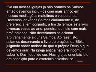 “Se em nossas igrejas já não oramos os Salmos,
então devemos incluí-los com mais afinco em
nossas meditações matutinas e vespertinas.
Devemos ler vários Salmos diariamente e, de
preferência, em conjunto, a fim de lermos este livro
diversas vezes ao ano, penetrando nele com mais
profundidade. Não deveríamos selecionar
arbitrariamente alguns Salmos. Ao fazer isto,
estamos desonrando o livro de orações da Bíblia,
julgando saber melhor do que o próprio Deus o que
devemos orar. Na igreja antiga não era incomum
saber „o Davi todo‟ de cor. Nas igrejas orientais isto
era condição para o exercício eclesiástico.
 