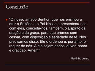 Conclusão
 “O nosso amado Senhor, que nos ensinou a
orar o Saltério e o Pai Nosso e presenteou-nos
com eles, conceda-nos, também, o Espírito da
oração e da graça, para que oremos sem
cessar, com disposição e seriedade de fé. Nós
precisamos disso. Ele o ordenou e, portanto, o
requer de nós. A ele sejam dados louvor, honra
e gratidão. Amém”.
Martinho Lutero
 