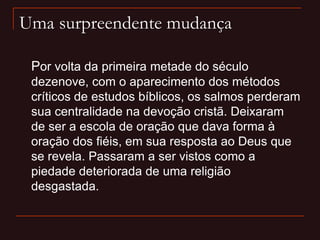 Uma surpreendente mudança
Por volta da primeira metade do século
dezenove, com o aparecimento dos métodos
críticos de estudos bíblicos, os salmos perderam
sua centralidade na devoção cristã. Deixaram
de ser a escola de oração que dava forma à
oração dos fiéis, em sua resposta ao Deus que
se revela. Passaram a ser vistos como a
piedade deteriorada de uma religião
desgastada.
 