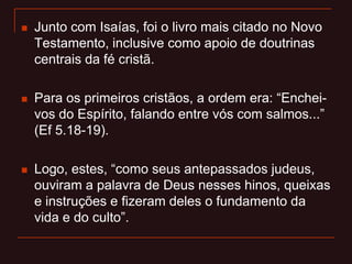  Junto com Isaías, foi o livro mais citado no Novo
Testamento, inclusive como apoio de doutrinas
centrais da fé cristã.
 Para os primeiros cristãos, a ordem era: “Enchei-
vos do Espírito, falando entre vós com salmos...”
(Ef 5.18-19).
 Logo, estes, “como seus antepassados judeus,
ouviram a palavra de Deus nesses hinos, queixas
e instruções e fizeram deles o fundamento da
vida e do culto”.
 