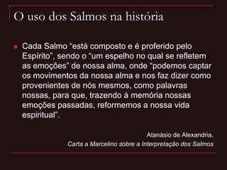 O uso dos Salmos na história
 Cada Salmo “está composto e é proferido pelo
Espírito”, sendo o “um espelho no qual se refletem
as emoções” de nossa alma, onde “podemos captar
os movimentos da nossa alma e nos faz dizer como
provenientes de nós mesmos, como palavras
nossas, para que, trazendo à memória nossas
emoções passadas, reformemos a nossa vida
espiritual”.
Atanásio de Alexandria,
Carta a Marcelino sobre a Interpretação dos Salmos
 