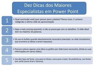 Dez Dicas dos Maiores
Especialistas em Power Point
• Qual conclusão você quer passar para a plateia? Pense nisso. E comece
redigindo o último slide da apresentação.1
• Seja o mais conciso possível, e não se preocupe com os detalhes. O slide ideal
tem no máximo 10 palavras.2
• Só use os bullets quando absolutamente necessário (exemplo: no slide introdutório,
que enumera as ideias a serem expostas).3
• Procure colocar apenas uma ideia ou gráfico por slide (caso necessário, divida as suas
informações em vários slides).4
• Use dois tipos de fonte: uma para os títulos, outra para o texto. De preferência, use fontes
sem serifa (como Arial e Tahoma).5
 