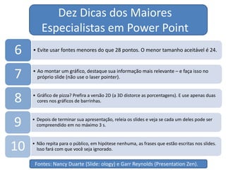 • Evite usar fontes menores do que 28 pontos. O menor tamanho aceitável é 24.6
• Ao montar um gráfico, destaque sua informação mais relevante – e faça isso no
próprio slide (não use o laser pointer).7
• Gráfico de pizza? Prefira a versão 2D (a 3D distorce as porcentagens). E use apenas duas
cores nos gráficos de barrinhas.8
• Depois de terminar sua apresentação, releia os slides e veja se cada um deles pode ser
compreendido em no máximo 3 s.9
• Não repita para o público, em hipótese nenhuma, as frases que estão escritas nos slides.
Isso fará com que você seja ignorado.10
Dez Dicas dos Maiores
Especialistas em Power Point
Fontes: Nancy Duarte (Slide: ology) e Garr Reynolds (Presentation Zen).
 