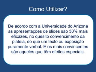Como Utilizar?
De acordo com a Universidade do Arizona
as apresentações de slides são 30% mais
eficazes, no quesito convencimento da
plateia, do que um texto ou exposição
puramente verbal. E os mais convincentes
são aqueles que têm efeitos especiais.
 