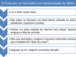 1
• Ler o slide: muito chato.
2
• Não editar ou formatar um texto básico utilizado no slide:
enfadonho, repetitivo e prolixo.
3
• Utilizar um texto copiado da internet sem edição: denota
preguiça e falta de vontade.
4
• Não usar animações, imagens e recursos multimídia: denota
que o trabalho foi “feito nas coxas”.
5
• Gaguejar ao ler: ninguém vai prestar atenção.
10 Erros em um Seminário com Apresentação de Slides
 