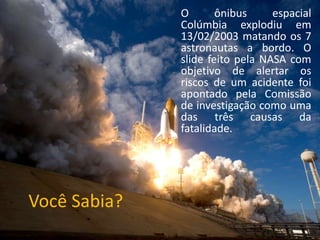 Você Sabia?
O ônibus espacial
Colúmbia explodiu em
13/02/2003 matando os 7
astronautas a bordo. O
slide feito pela NASA com
objetivo de alertar os
riscos de um acidente foi
apontado pela Comissão
de investigação como uma
das três causas da
fatalidade.
 