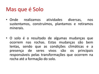 Mas que é Solo
• Onde     realizamos  atividades  diversas,  nos
  sustentamos, construímos, plantamos e retiramos
  minerais.

• O solo é o resultado de algumas mudanças que
  ocorrem nas rochas. Estas mudanças são bem
  lentas, sendo que as condições climáticas e a
  presença de seres vivos são os principais
  responsáveis pelas transformações que ocorrem na
  rocha até a formação do solo.
 