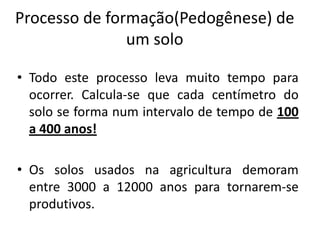 Processo de formação(Pedogênese) de
               um solo

• Todo este processo leva muito tempo para
  ocorrer. Calcula-se que cada centímetro do
  solo se forma num intervalo de tempo de 100
  a 400 anos!

• Os solos usados na agricultura demoram
  entre 3000 a 12000 anos para tornarem-se
  produtivos.
 