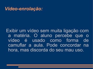 Vídeo-enrolação: Exibir um vídeo sem muita ligação com a matéria. O aluno percebe que o vídeo é usado como forma de camuflar a aula. Pode concordar na hora, mas discorda do seu mau uso. 