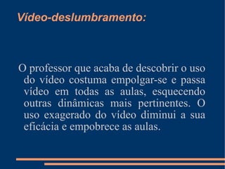 O professor que acaba de descobrir o uso do vídeo costuma empolgar-se e passa vídeo em todas as aulas, esquecendo outras dinâmicas mais pertinentes. O uso exagerado do vídeo diminui a sua eficácia e empobrece as aulas. Vídeo-deslumbramento: 