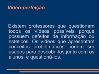 Vídeo-perfeição Existem professores que questionam todos os vídeos possíveis porque possuem defeitos de informação ou estéticos. Os vídeos que apresentam conceitos problemáticos podem ser usados para descobri-los,junto com os alunos, e questioná-los. 