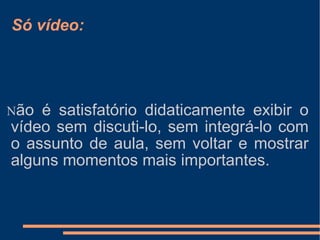 Só vídeo: N ão é satisfatório didaticamente exibir o vídeo sem discuti-lo, sem integrá-lo com o assunto de aula, sem voltar e mostrar alguns momentos mais importantes. 