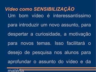 Vídeo como SENSIBILIZAÇÃO Um bom vídeo é interessantíssimo para introduzir um novo assunto, para despertar a curiosidade, a motivação para novos temas. Isso facilitará o desejo de pesquisa nos alunos para aprofundar o assunto do vídeo e da matéria. 