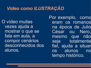 Vídeo como ILUSTRAÇÃO O vídeo muitas vezes ajuda a mostrar o que se fala em aula, a compor cenários desconhecidos dos alunos. Por exemplo,  como eram os romanos na época de Julio César ou Nero, mesmo que não seja totalmente fiel, ajuda a situar os alunos no tempo histórico.  