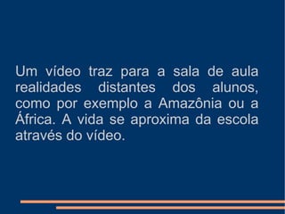 Um vídeo traz para a sala de aula realidades distantes dos alunos, como por exemplo a Amazônia ou a África. A vida se aproxima da escola através do vídeo. 