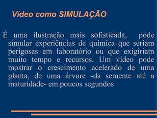 Vídeo como SIMULAÇÃO É uma ilustração mais sofisticada,  pode simular experiências de química que seriam perigosas em laboratório ou que exigiriam muito tempo e recursos. Um vídeo pode mostrar o crescimento acelerado de uma planta, de uma árvore -da semente até a maturidade- em poucos segundos 
