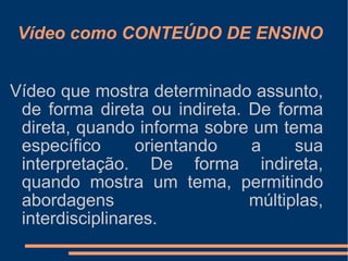 Vídeo como CONTEÚDO DE ENSINO Vídeo que mostra determinado assunto, de forma direta ou indireta. De forma direta, quando informa sobre um tema específico orientando a sua interpretação. De forma indireta, quando mostra um tema, permitindo abordagens múltiplas, interdisciplinares. 