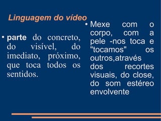Linguagem do vídeo  parte  do concreto, do visível, do imediato, próximo, que toca todos os sentidos. Mexe com o corpo, com a pele -nos toca e "tocamos" os outros,através dos recortes visuais, do close, do som estéreo envolvente  