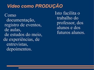 Vídeo como PRODUÇÃO Como documentação, registro de eventos, de aulas, de estudos do meio,  de experiências, de entrevistas, depoimentos. Isto facilita o trabalho do professor, dos alunos e dos futuros alunos.  
