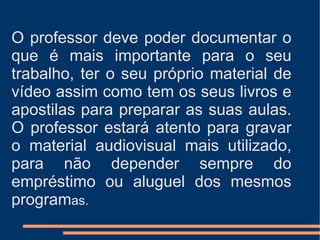 O professor deve poder documentar o que é mais importante para o seu trabalho, ter o seu próprio material de vídeo assim como tem os seus livros e apostilas para preparar as suas aulas. O professor estará atento para gravar o material audiovisual mais utilizado, para não depender sempre do empréstimo ou aluguel dos mesmos program as. 