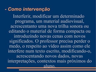 Interferir, modificar um determinado programa, um material audiovisual, acrescentanto uma nova trilha sonora ou editando o material de forma compacta ou introduzindo novas cenas com novos significados. O professor precisa perder o medo, o respeito ao vídeo assim como ele interfere num texto escrito, modificando-o, acrescentando novos dados, novas interpretações, contextos mais próximos do aluno. - Como intervenção 