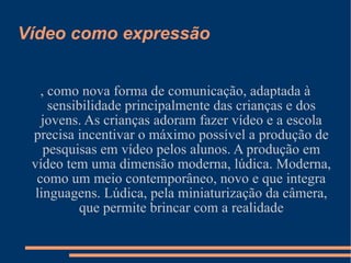 Vídeo como expressão , como nova forma de comunicação, adaptada à sensibilidade principalmente das crianças e dos jovens. As crianças adoram fazer vídeo e a escola precisa incentivar o máximo possível a produção de pesquisas em vídeo pelos alunos. A produção em vídeo tem uma dimensão moderna, lúdica. Moderna, como um meio contemporâneo, novo e que integra linguagens. Lúdica, pela miniaturização da câmera, que permite brincar com a realidade 