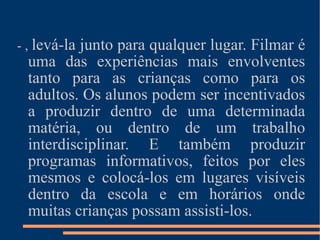 - ,  levá-la junto para qualquer lugar. Filmar é uma das experiências mais envolventes tanto para as crianças como para os adultos. Os alunos podem ser incentivados a produzir dentro de uma determinada matéria, ou dentro de um trabalho interdisciplinar. E também produzir programas informativos, feitos por eles mesmos e colocá-los em lugares visíveis dentro da escola e em horários onde muitas crianças possam assisti-los. 