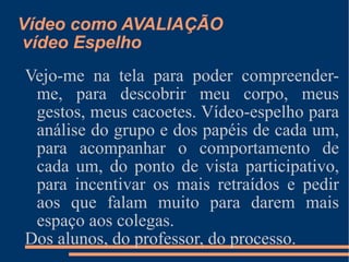 Vídeo como AVALIAÇÃO  vídeo Espelho Vejo-me na tela para poder compreender-me, para descobrir meu corpo, meus gestos, meus cacoetes. Vídeo-espelho para análise do grupo e dos papéis de cada um, para acompanhar o comportamento de cada um, do ponto de vista participativo, para incentivar os mais retraídos e pedir aos que falam muito para darem mais espaço aos colegas. Dos alunos, do professor, do processo. 