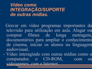 Vídeo como INTEGRAÇÃO/SUPORTE de outras mídias. Gravar em vídeo programas importantes da televisão para utilização em aula. Alugar ou comprar filmes de longa metragem, documentários para ampliar o conhecimento de cinema, iniciar os alunos na linguagem audiovisual. - Vídeo interagindo com outras mídias como o computador, o CD-ROM,  com os videogames, com a Internet. 