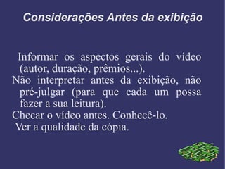 Considerações Antes da exibição Informar os aspectos gerais do vídeo (autor, duração, prêmios...).  Não interpretar antes da exibição, não pré-julgar (para que cada um possa fazer a sua leitura). Checar o vídeo antes. Conhecê-lo. Ver a qualidade da cópia. 