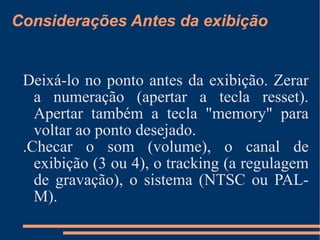 Considerações Antes da exibição Deixá-lo no ponto antes da exibição. Zerar a numeração (apertar a tecla resset). Apertar também a tecla "memory" para voltar ao ponto desejado. .Checar o som (volume), o canal de exibição (3 ou 4), o tracking (a regulagem de gravação), o sistema (NTSC ou PAL-M). 