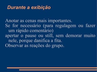 Durante a exibição Anotar as cenas mais importantes. Se for necessário (para regulagem ou fazer um rápido comentário) apertar o pause ou still, sem demorar muito nele, porque danifica a fita. Observar as reações do grupo. 