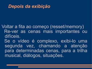Depois da exibição Voltar a fita ao começo (resset/memory) Re-ver as cenas mais importantes ou difíceis. Se o vídeo é complexo, exibi-lo uma segunda vez, chamando a atenção para determinadas cenas, para a trilha musical, diálogos, situações. 
