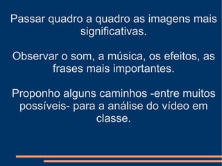 Passar quadro a quadro as imagens mais significativas. Observar o som, a música, os efeitos, as frases mais importantes. Proponho alguns caminhos -entre muitos possíveis- para a análise do vídeo em classe. 