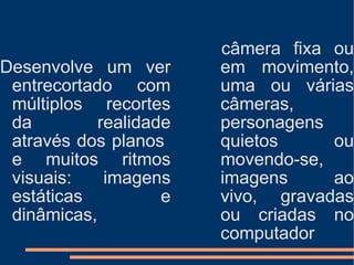Desenvolve um ver entrecortado com múltiplos recortes da realidade através dos planos  e muitos ritmos visuais: imagens estáticas e dinâmicas, câmera fixa ou em movimento, uma ou várias câmeras, personagens quietos ou movendo-se, imagens ao vivo, gravadas ou criadas no computador 