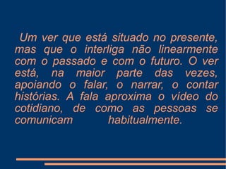Um ver que está situado no presente, mas que o interliga não linearmente com o passado e com o futuro. O ver está, na maior parte das vezes, apoiando o falar, o narrar, o contar histórias. A fala aproxima o vídeo do cotidiano, de como as pessoas se comunicam habitualmente.  