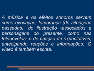 A música e os efeitos sonoros servem como evocação, lembrança (de situações passadas), de ilustração -associados a personagens do presente, como nas telenovelas- e de criação de expectativas, antecipando reações e informações. O vídeo é também escrita. 