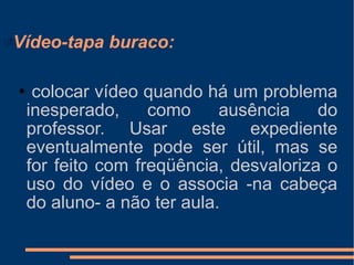 Vídeo-tapa buraco: colocar vídeo quando há um problema inesperado, como ausência do professor. Usar este expediente eventualmente pode ser útil, mas se for feito com freqüência, desvaloriza o uso do vídeo e o associa -na cabeça do aluno- a não ter aula. 