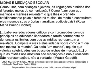 MÍDIAS E MEDIAÇÃO ESCOLAR
Como usar, com crianças e jovens, as linguagens híbridas dos
diferentes meios de comunicação? Como fazer com que
meninos e meninas reiventem o que lhes é ofertado
cotidianamente pelas diferentes mídias, de modo a construirem
eles mesmos suas próprias narrativas audiovisuais? (Rosa
Maria Bueno Fischer)
[...]cabe aos educadores críticos e comprometidos com os
princípios da educação libertadora a tarefa permanente de
denunciar os limites com que as mídias representam a
realidade. Compete a eles e elas indagar sobre como a mídia
nos mostra “o mundo”. Ou seria “um mundo”, aquele que
valoriza celebridades em busca de nichos de mercado [...] o
que as mídias nos mostram são mediações e não a realidade.
São representações, não a verdade. (Moacir Gadotti)
Disponível em: http://www.virtual.udesc.br/Documentos/librobebel.pdf
OROFINO, MARIA ISABEL. Mídias e mediação escolar: pedagogia dos meios, participação e
visibilidade. São Paulo: Cortez, 2005
 